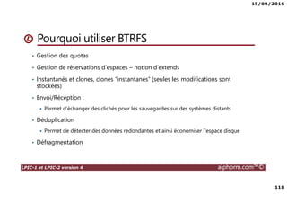 15/04/2016
118
LPIC-1 et LPIC-2 version 4 alphorm.com™©
Pourquoi utiliser BTRFS
• Gestion des quotas
• Gestion de réservations d’espaces – notion d’extends
• Instantanés et clones, clones “instantanés” (seules les modifications sont
stockées)
• Envoi/Réception :
Permet d’échanger des clichés pour les sauvegardes sur des systèmes distants
• Déduplication
Permet de détecter des données redondantes et ainsi économiser l’espace disque
• Défragmentation
 