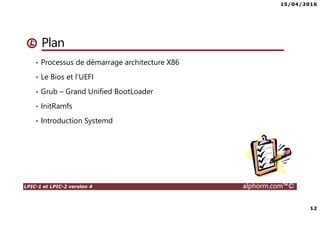 15/04/2016
12
LPIC-1 et LPIC-2 version 4 alphorm.com™©
Plan
• Processus de démarrage architecture X86
• Le Bios et l’UEFI
• Grub – Grand Unified BootLoader
• InitRamfs
• Introduction Systemd
 