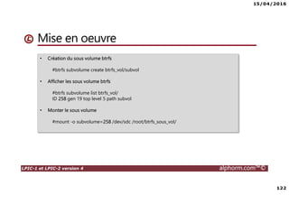 15/04/2016
122
LPIC-1 et LPIC-2 version 4 alphorm.com™©
Mise en oeuvre
• Création du sous volume btrfs
#btrfs subvolume create btrfs_vol/subvol
• Afficher les sous volume btrfs
#btrfs subvolume list btrfs_vol/
ID 258 gen 19 top level 5 path subvol
• Monter le sous volume
#mount -o subvolume=258 /dev/sdc /root/btrfs_sous_vol/
 