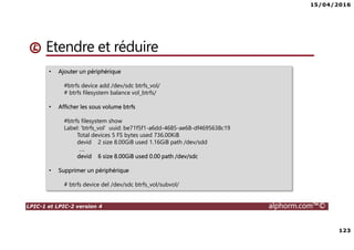 15/04/2016
123
LPIC-1 et LPIC-2 version 4 alphorm.com™©
Étendre et réduire
• Ajouter un périphérique
#btrfs device add /dev/sdc btrfs_vol/
# btrfs filesystem balance vol_btrfs/
• Afficher les sous volume btrfs
#btrfs filesystem show
Label: 'btrfs_vol' uuid: be71f5f1-a6dd-4685-ae68-df4695638c19
Total devices 5 FS bytes used 736.00KiB
devid 2 size 8.00GiB used 1.16GiB path /dev/sdd
….
devid 6 size 8.00GiB used 0.00 path /dev/sdc
• Supprimer un périphérique
# btrfs device del /dev/sdc btrfs_vol/subvol/
 