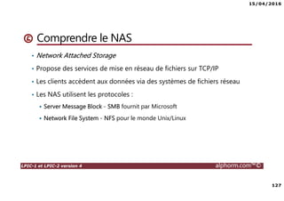 15/04/2016
127
LPIC-1 et LPIC-2 version 4 alphorm.com™©
Comprendre le NAS
• Network Attached Storage
• Propose des services de mise en réseau de fichiers sur TCP/IP
• Les clients accèdent aux données via des systèmes de fichiers réseau
• Les NAS utilisent les protocoles :
Server Message Block - SMB fournit par Microsoft
Network File System - NFS pour le monde Unix/Linux
 