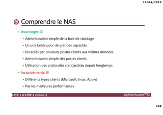 15/04/2016
128
LPIC-1 et LPIC-2 version 4 alphorm.com™©
Comprendre le NAS
• Avantages ☺
Administration simple de la baie de stockage
Un prix faible pour de grandes capacités
Un accès par plusieurs postes clients aux mêmes données
Administration simple des postes clients
Utilisation des protocoles standardisés depuis longtemps
• Inconvénients
Différents types clients (Microsoft, linux, Apple)
Pas les meilleures performances
 