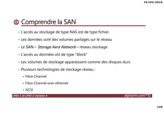15/04/2016
129
LPIC-1 et LPIC-2 version 4 alphorm.com™©
Comprendre la SAN
• L’accès au stockage de type NAS est de type fichier.
• Les données sont des volumes partagés sur le réseau
• Le SAN – Storage Aera Network – réseau stockage
• L’accès au données est de type “block”
• Les volumes de stockage apparaissent comme des disques durs
• Plusieurs technologies de stockage réseau :
Fibre Channel
Fibre Channel over ethernet
iSCSI
 