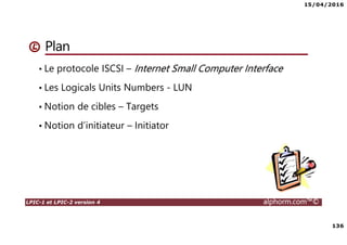 15/04/2016
136
LPIC-1 et LPIC-2 version 4 alphorm.com™©
Plan
• Le protocole ISCSI – Internet Small Computer Interface
• Les Logicals Units Numbers - LUN
• Notion de cibles – Targets
• Notion d’initiateur – Initiator
 