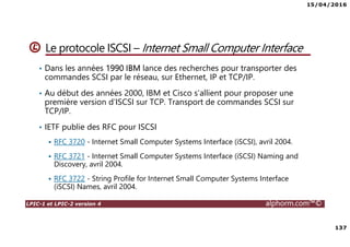 15/04/2016
137
LPIC-1 et LPIC-2 version 4 alphorm.com™©
Le protocole ISCSI – Internet Small Computer Interface
• Dans les années 1990 IBM lance des recherches pour transporter des
commandes SCSI par le réseau, sur Ethernet, IP et TCP/IP.
• Au début des années 2000, IBM et Cisco s’allient pour proposer une
première version d’ISCSI sur TCP. Transport de commandes SCSI sur
TCP/IP.
• IETF publie des RFC pour ISCSI
RFC 3720 - Internet Small Computer Systems Interface (iSCSI), avril 2004.
RFC 3721 - Internet Small Computer Systems Interface (iSCSI) Naming and
Discovery, avril 2004.
RFC 3722 - String Profile for Internet Small Computer Systems Interface
(iSCSI) Names, avril 2004.
 