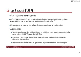 15/04/2016
14
LPIC-1 et LPIC-2 version 4 alphorm.com™©
Le Bios et l’UEFI
• BIOS : Système d’Entrée/Sortie
• BIOS (Basic Input Output System) est le premier programme qui est
exécuté lors de la mise sous tension de la machine
• Ce système se trouve dans la mémoire morte de la carte mère
• A pour rôle :
Tester la présence des périphériques et initialiser tous les composants de la
carte mère – POST Power-On-Self-Test
Initialiser l’amorçage du système d’exploitation via le MBR et lancer le
chargeur d’amorçage.
Les communications entre le système d’exploitation et les périphériques
 