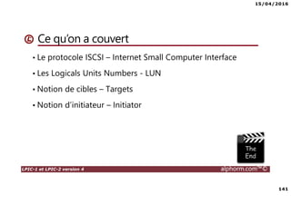 15/04/2016
141
LPIC-1 et LPIC-2 version 4 alphorm.com™©
Ce qu’on a couvert
• Le protocole ISCSI – Internet Small Computer Interface
• Les Logicals Units Numbers - LUN
• Notion de cibles – Targets
• Notion d’initiateur – Initiator
 