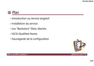 15/04/2016
143
LPIC-1 et LPIC-2 version 4 alphorm.com™©
Plan
• Introduction au service targetcli
• Installation du service
• Les “Backstore” fileio, blockio
• iSCSI Qualified Name
• Sauvegarde de la configuration
 
