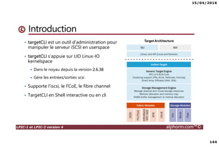 15/04/2016
144
LPIC-1 et LPIC-2 version 4 alphorm.com™©
Introduction
• targetCLI est un outil d’administration pour
manipuler le serveur iSCSI en userspace
• targetCLI s’appuie sur LIO Linux-IO
kernelspace
Dans le noyau depuis la version 2.6.38
Gère les entrées/sorties scsi
• Supporte l’iscsi, le FCoE, le fibre channel
• TargetCLI en Shell interactive ou en cli
 