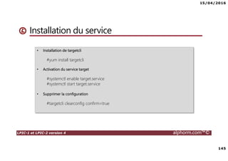 15/04/2016
145
LPIC-1 et LPIC-2 version 4 alphorm.com™©
Installation du service
• Installation de targetcli
#yum install targetcli
• Activation du service target
#systemctl enable target.service
#systemctl start target.service
• Supprimer la configuration
#targetcli clearconfig confirm=true
 