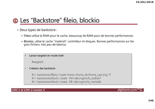 15/04/2016
146
LPIC-1 et LPIC-2 version 4 alphorm.com™©
• Deux types de backstore :
Fileio utilise la RAM pour le cache, beaucoup de RAM pour de bonnes performances.
Blockio, utlise le cache “matériel”, contrôleur et disques. Bonnes performances sur les
gros fichiers, très peu de latence.
Les “Backstore” fileio, blockio
• Lancer targetcli en mode shell
#targetcli
• Création des backstore
#/> backstores/fileio/ create home /home_dir/home_user.img 1T
#/> backstores/block/ create VM /dev/vgvm/lv_redhat7
#/> backstores/block/ create DB /dev/vgvm/lv_mariadb
 