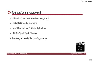15/04/2016
149
LPIC-1 et LPIC-2 version 4 alphorm.com™©
Ce qu’on a couvert
• Introduction au service targetcli
• Installation du service
• Les “Backstore” fileio, blockio
• iSCSI Qualified Name
• Sauvegarde de la configuration
 