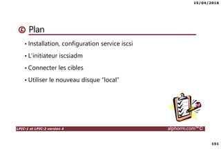 15/04/2016
151
LPIC-1 et LPIC-2 version 4 alphorm.com™©
Plan
• Installation, configuration service iscsi
• L’initiateur iscsiadm
• Connecter les cibles
• Utiliser le nouveau disque “local”
 
