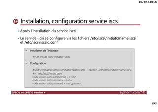 15/04/2016
152
LPIC-1 et LPIC-2 version 4 alphorm.com™©
Installation, configuration service iscsi
• Après l’installation du service iscsi
• Le service iscsi se configure via les fichiers /etc/iscsi/initiatorname.iscsi
et /etc/iscsi/iscsid.conf.
• Installation de l’initiateur
#yum install iscsi-initiator-utils
• Configuration
#sed ‘s/InitiatorName=/InitiatorName=iqn…..:client/’ /etc/iscsi/initatorname.iscsi
#vi /etc/iscsi/iscsid.conf
node.session.auth.authmethod = CHAP
node.session.auth.username = ludo
node.session.auth.password = mon_password
 