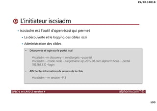 15/04/2016
153
LPIC-1 et LPIC-2 version 4 alphorm.com™©
L’initiateur iscsiadm
• iscsiadm est l’outil d’open-iscsi qui permet
La découverte et le logging des cibles iscsi
Administration des cibles
• Découverte et login sur le portal iscsi
#iscsiadm -m discovery -t sendtargets –p portal
#iscsiadm --mode node --targetname iqn.2015-08.com.alphorm:hone --portal
192.168.1.10 –login
• Afficher les informations de session de la cible
#iscsiadm --m session –P 3
 