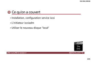 15/04/2016
155
LPIC-1 et LPIC-2 version 4 alphorm.com™©
Ce qu’on a couvert
• Installation, configuration service iscsi
• L’initiateur iscsiadm
• Utiliser le nouveau disque “local”
 