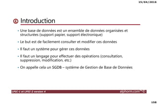 15/04/2016
158
LPIC-1 et LPIC-2 version 4 alphorm.com™©
Introduction
• Une base de données est un ensemble de données organisées et
structurées (support papier, support électronique)
• Le but est de facilement consulter et modifier ces données
• Il faut un système pour gérer ces données
• Il faut un langage pour effectuer des opérations (consultation,
suppression, modification, etc.)
• On appelle cela un SGDB – système de Gestion de Base de Données
 