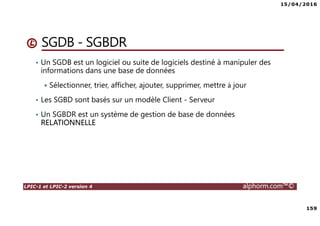 15/04/2016
159
LPIC-1 et LPIC-2 version 4 alphorm.com™©
SGDB - SGBDR
• Un SGDB est un logiciel ou suite de logiciels destiné à manipuler des
informations dans une base de données
Sélectionner, trier, afficher, ajouter, supprimer, mettre à jour
• Les SGBD sont basés sur un modèle Client - Serveur
• Un SGBDR est un système de gestion de base de données
RELATIONNELLE
 