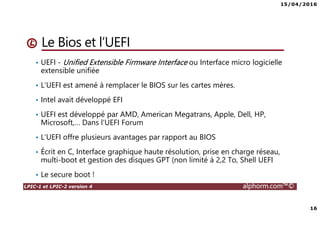 15/04/2016
16
LPIC-1 et LPIC-2 version 4 alphorm.com™©
Le Bios et l’UEFI
• UEFI - Unified Extensible Firmware Interface ou Interface micro logicielle
extensible unifiée
• L’UEFI est amené à remplacer le BIOS sur les cartes mères.
• Intel avait développé EFI
• UEFI est développé par AMD, American Megatrans, Apple, Dell, HP,
Microsoft,… Dans l’UEFI Forum
• L’UEFI offre plusieurs avantages par rapport au BIOS
• Écrit en C, Interface graphique haute résolution, prise en charge réseau,
multi-boot et gestion des disques GPT (non limité à 2,2 To, Shell UEFI
• Le secure boot !
 