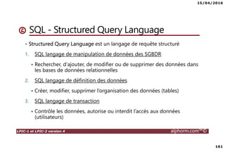 15/04/2016
161
LPIC-1 et LPIC-2 version 4 alphorm.com™©
SQL - Structured Query Language
• Structured Query Language est un langage de requête structuré
1. SQL langage de manipulation de données des SGBDR
Rechercher, d'ajouter, de modifier ou de supprimer des données dans
les bases de données relationnelles
2. SQL langage de définition des données
Créer, modifier, supprimer l’organisation des données (tables)
3. SQL langage de transaction
Contrôle les données, autorise ou interdit l’accès aux données
(utilisateurs)
 