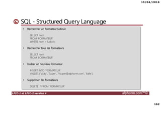 15/04/2016
162
LPIC-1 et LPIC-2 version 4 alphorm.com™©
SQL - Structured Query Language
• Rechercher un formateur ludovic
SELECT nom
FROM `FORMATEUR`
WHERE nom = ludovic
• Rechercher tous les formateurs
SELECT nom
FROM `FORMATEUR`
• Insérer un nouveau formateur
INSERT INTO `FORMATEUR`
VALUES (`Vicky`, `Super`, `Vsuper@alphorm.com`, `Italie`)
• Supprimer les formateurs
DELETE * FROM `FORMATEUR`
 