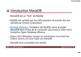 15/04/2016
168
LPIC-1 et LPIC-2 version 4 alphorm.com™©
Introduction MariaDB
• MariaDB est un “fork” de MySQL
• MySQL est racheté par Sun Microsystem et ensuite Sun est
racheté par Oracle Corporation
• Michael Widenius, fondateur de MySQL, lance le projet
MariaDB dans le but de le conserver sous licence Libre via la
fondation Open Database Alliance
• Depuis 2013 Wikipédia, Google, les distributions Linux Red Hat,
Fedora, Ubuntu ont tous migré vers MariaDB
• MariaDB reste compatible avec MySQL
 