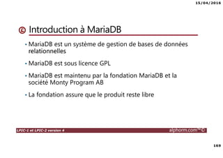 15/04/2016
169
LPIC-1 et LPIC-2 version 4 alphorm.com™©
Introduction à MariaDB
• MariaDB est un système de gestion de bases de données
relationnelles
• MariaDB est sous licence GPL
• MariaDB est maintenu par la fondation MariaDB et la
société Monty Program AB
• La fondation assure que le produit reste libre
 