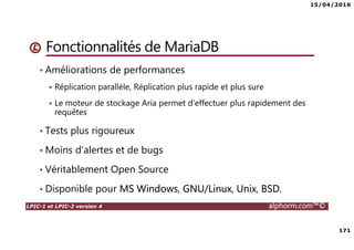 15/04/2016
171
LPIC-1 et LPIC-2 version 4 alphorm.com™©
Fonctionnalités de MariaDB
• Améliorations de performances
Réplication parallèle, Réplication plus rapide et plus sure
Le moteur de stockage Aria permet d'effectuer plus rapidement des
requêtes
• Tests plus rigoureux
• Moins d'alertes et de bugs
• Véritablement Open Source
• Disponible pour MS Windows, GNU/Linux, Unix, BSD.
 