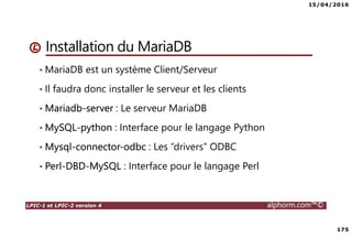 15/04/2016
175
LPIC-1 et LPIC-2 version 4 alphorm.com™©
Installation du MariaDB
• MariaDB est un système Client/Serveur
• Il faudra donc installer le serveur et les clients
• Mariadb-server : Le serveur MariaDB
• MySQL-python : Interface pour le langage Python
• Mysql-connector-odbc : Les “drivers” ODBC
• Perl-DBD-MySQL : Interface pour le langage Perl
 