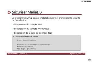 15/04/2016
177
LPIC-1 et LPIC-2 version 4 alphorm.com™©
• Le programme Mysql_secure_installation permet d’améliorer la sécurité
de l’installation :
Suppression du compte root
Suppression du compte Anonymous
Suppresion de la base de données Test
Sécuriser MariaDB
• Sécurisation de MariaDB serveur
#mysql_secure_installation
….
#firewall-cmd --permanent add-service=mysql
#firewall-cmd –reload
#ss -tulpn I grep mysql
 