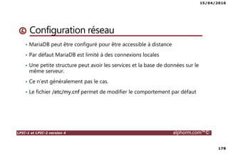 15/04/2016
178
LPIC-1 et LPIC-2 version 4 alphorm.com™©
Configuration réseau
• MariaDB peut être configuré pour être accessible à distance
• Par défaut MariaDB est limité à des connexions locales
• Une petite structure peut avoir les services et la base de données sur le
même serveur.
• Ce n’est généralement pas le cas.
• Le fichier /etc/my.cnf permet de modifier le comportement par défaut
 