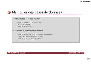 15/04/2016
7
LPIC-1 et LPIC-2 version 4 alphorm.com™©
Le plan de formation
• Systemd
• Démarrage du système
• Gérer les services avec Systemd
• Créer un service pour Systemd
• Gestion des systèmes de fichiers avec Systemd
• Gérer les ressources avec Systemd
• Déploiements
• Mise en oeuvre d'un serveur PXE
• Authentification
• SSSD System Security Services Daemon
• Mise en oeuvre avec Active Directory
• Mise en oeuvre avec OpenLDAP
• Le serveur Nginx
• Nginx en serveur Web
• Niginx en Reverse Proxy (proxy inverse)
• Administration avancée des périphériques de stockage
• Le GPT partitionnement GUID
• Le BTRFS
• Les technologies SAN – NAS
• Le protocole ISCSI
• Créer des Target ISCSI avec targetcli
• Iscsiadm - accéder aux Targets
• Gestion des bases de données
• Introduction aux bases de données
• Mariadb
• Installation de MariaDB
• Gérer une base données MariaDB
• Gestion des tables
• Gestion avancée des tables
• Administration des utilisateurs et les permissions
• Sauvegarde et restaurer des bases de données
 