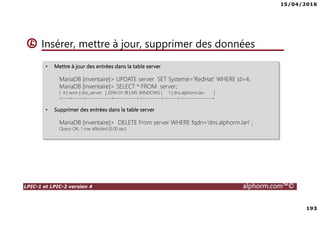 15/04/2016
7
LPIC-1 et LPIC-2 version 4 alphorm.com™©
Le plan de formation
• Systemd
• Démarrage du système
• Gérer les services avec Systemd
• Créer un service pour Systemd
• Gestion des systèmes de fichiers avec Systemd
• Gérer les ressources avec Systemd
• Déploiements
• Mise en oeuvre d'un serveur PXE
• Authentification
• SSSD System Security Services Daemon
• Mise en oeuvre avec Active Directory
• Mise en oeuvre avec OpenLDAP
• Le serveur Nginx
• Nginx en serveur Web
• Niginx en Reverse Proxy (proxy inverse)
• Administration avancée des périphériques de stockage
• Le GPT partitionnement GUID
• Le BTRFS
• Les technologies SAN – NAS
• Le protocole ISCSI
• Créer des Target ISCSI avec targetcli
• Iscsiadm - accéder aux Targets
• Gestion des bases de données
• Introduction aux bases de données
• Mariadb
• Installation de MariaDB
• Gérer une base données MariaDB
• Gestion des tables
• Gestion avancée des tables
• Administration des utilisateurs et les permissions
• Sauvegarde et restaurer des bases de données
 