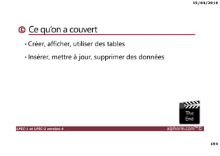 15/04/2016
7
LPIC-1 et LPIC-2 version 4 alphorm.com™©
Le plan de formation
• Systemd
• Démarrage du système
• Gérer les services avec Systemd
• Créer un service pour Systemd
• Gestion des systèmes de fichiers avec Systemd
• Gérer les ressources avec Systemd
• Déploiements
• Mise en oeuvre d'un serveur PXE
• Authentification
• SSSD System Security Services Daemon
• Mise en oeuvre avec Active Directory
• Mise en oeuvre avec OpenLDAP
• Le serveur Nginx
• Nginx en serveur Web
• Niginx en Reverse Proxy (proxy inverse)
• Administration avancée des périphériques de stockage
• Le GPT partitionnement GUID
• Le BTRFS
• Les technologies SAN – NAS
• Le protocole ISCSI
• Créer des Target ISCSI avec targetcli
• Iscsiadm - accéder aux Targets
• Gestion des bases de données
• Introduction aux bases de données
• Mariadb
• Installation de MariaDB
• Gérer une base données MariaDB
• Gestion des tables
• Gestion avancée des tables
• Administration des utilisateurs et les permissions
• Sauvegarde et restaurer des bases de données
 