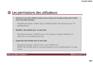 15/04/2016
209
LPIC-1 et LPIC-2 version 4 alphorm.com™©
Les permissions des utilisateurs
• Autoriser le user ludo a Afficher, mettre a jour et insérer de nouvelles entrées dans la table
server de la base inventaire
MariaDB [inventaire]> GRANT SELECT,UPDATE,INSERT ON inventaire.server TO
ludo@localhost ;
• Modifier des entrées avec le user ludo
MariaDB [inventaire]> UPDATE server SET Systemte='RedHat' WHERE id=4 ;
Query OK, 0 rows affected (0.01 sec)
• Supprimer des entrées avec le user ludo
MariaDB [inventaire]> DELETE From server WHERE id=1;;
ERROR 1142 (42000): DELETE command denied to user 'ludo'@'localhost' for table
'server’
 