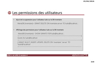 15/04/2016
210
LPIC-1 et LPIC-2 version 4 alphorm.com™©
Les permissions des utilisateurs
• Ajout de la suppression pour l’utilisateur ludo sur la DB inventaire
MariaDB [inventaire]> GRANT DELETE ON inventaire.server TO ludo@localhost ;
• Affichage des permissions pour l’utilisateur ludo sur la DB inventaire
MariaDB [inventaire]> SHOW GRANTS FOR ludo@localhost ;
+---------------------------------------------------------------------------------------|
Grants for ludo@localhost
+---------------------------------------------------------------------------------------|
| GRANT SELECT, INSERT, UPDATE, DELETE ON `inventaire`.`server` TO
'ludo'@'localhost'
+---------------------------------------------------------------------------------------
 