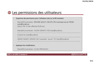 15/04/2016
211
LPIC-1 et LPIC-2 version 4 alphorm.com™©
Les permissions des utilisateurs
• Supprimer des permissions pour l’utilisateur ludo sur la DB inventaire
MariaDB [inventaire]> REVOKE SELECT, DELETE ON inventaire.server FROM
ludo@localhost ;
Query OK, 0 rows affected (0.00 sec)
MariaDB [inventaire]> SHOW GRANTS FOR ludo@localhost ;
+---------------------------------------------------------------------------------------
| Grants for ludo@localhost
+---------------------------------------------------------------------------------------
GRANT INSERT, UPDATE ON `inventaire`.`server` TO 'ludo'@'localhost'
+---------------------------------------------------------------------------------------
• Appliquer les modifications
MariaDB [inventaire]> FLUSH PRIVILEGES ;
 