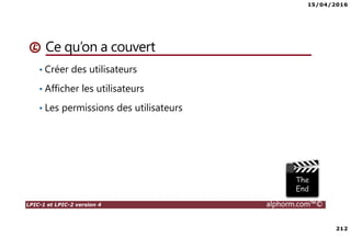 15/04/2016
212
LPIC-1 et LPIC-2 version 4 alphorm.com™©
Ce qu’on a couvert
• Créer des utilisateurs
• Afficher les utilisateurs
• Les permissions des utilisateurs
 
