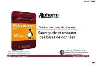 15/04/2016
213
LPIC-1 et LPIC-2 version 4 alphorm.com™©
Sauvegarde et restaurer
des bases de données
Gestion des bases de données
Site : http://www.alphorm.com
Blog : http://blog.alphorm.com
Ludovic Quenec'hdu
Formateur et Consultant indépendant
OpenSource et virtualisation
 