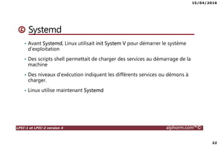15/04/2016
3
LPIC-1 et LPIC-2 version 4 alphorm.com™©
Présentation du formateur
Ludovic QUENEC’HDU
• lquenec@alphorm.com
• Consultant et expert en Open source, logiciel libre et virtualisation
• Mission de conseil, d’architecture, d’administration, de migration et de
formation
• Mes références :
Mon profil LinkedIn : https://fr.linkedin.com/pub/ludovic-quenec-hdu/47/6bb/550
Mon profil Alphorm : http://www.alphorm.com/formateur/ludovic-quenechdu
 