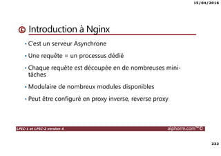 15/04/2016
222
LPIC-1 et LPIC-2 version 4 alphorm.com™©
Introduction à Nginx
• C’est un serveur Asynchrone
• Une requête = un processus dédié
• Chaque requête est découpée en de nombreuses mini-
tâches
• Modulaire de nombreux modules disponibles
• Peut être configuré en proxy inverse, reverse proxy
 