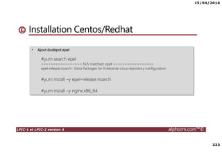 15/04/2016
223
LPIC-1 et LPIC-2 version 4 alphorm.com™©
• Ajout dudépot epel
#yum search epel
================= N/S matched: epel =================
epel-release.noarch : Extra Packages for Enterprise Linux repository configuration
#yum install –y epel-release.noarch
#yum install –y nginx.x86_64
Installation Centos/Redhat
 
