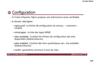 15/04/2016
225
LPIC-1 et LPIC-2 version 4 alphorm.com™©
Configuration
• A l’instar d’Apache, Nginx propose une arborscence assez semblable
• le dossier /etc/nginx :
nginx.conf : Le fichier de configuration du serveur, « rarement »
modifié
mime.types : La liste des types MIME
sites-available : Contient les fichiers de configuration des sites
disponibles (Debian/Ubuntu)
sites-enabled : Contient des liens symboliques vers site-available
(Debian/Ubuntu)
conf.d : paramètres communs à tous les sites
 