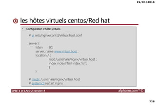15/04/2016
228
LPIC-1 et LPIC-2 version 4 alphorm.com™©
• Configuration d'hôtes virtuels
# vi /etc/nginx/conf.d/virtual.host.conf
server {
listen 80;
server_name www.virtual.host ;
location / {
root /usr/share/nginx/virtual.host ;
index index.html index.htm;
}
}
# mkdir /usr/share/nginx/virtual.host
# systemctl restart nginx
les hôtes virtuels centos/Red hat
 