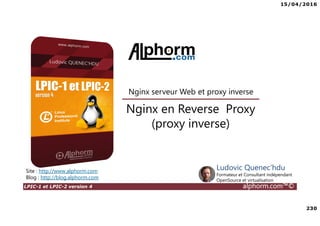 15/04/2016
230
LPIC-1 et LPIC-2 version 4 alphorm.com™©
Nginx en Reverse Proxy
(proxy inverse)
Site : http://www.alphorm.com
Blog : http://blog.alphorm.com
Ludovic Quenec'hdu
Formateur et Consultant indépendant
OpenSource et virtualisation
Nginx serveur Web et proxy inverse
 