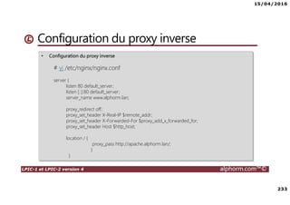15/04/2016
233
LPIC-1 et LPIC-2 version 4 alphorm.com™©
• Configuration du proxy inverse
# vi /etc/nginx/nginx.conf
server {
listen 80 default_server;
listen [::]:80 default_server;
server_name www.alphorm.lan;
proxy_redirect off;
proxy_set_header X-Real-IP $remote_addr;
proxy_set_header X-Forwarded-For $proxy_add_x_forwarded_for;
proxy_set_header Host $http_host;
location / {
proxy_pass http://apache.alphorm.lan/;
}
}
Configuration du proxy inverse
 