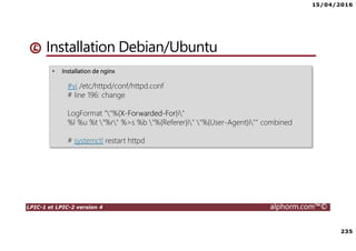 15/04/2016
235
LPIC-1 et LPIC-2 version 4 alphorm.com™©
• Installation de nginx
#vi /etc/httpd/conf/httpd.conf
# line 196: change
LogFormat ""%{X-Forwarded-For}i"
%l %u %t "%r" %>s %b "%{Referer}i" "%{User-Agent}i"" combined
# systemctl restart httpd
Installation Debian/Ubuntu
 