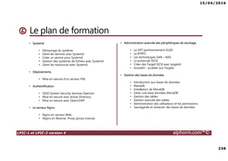 15/04/2016
238
LPIC-1 et LPIC-2 version 4 alphorm.com™©
Le plan de formation
• Systemd
• Démarrage du système
• Gérer les services avec Systemd
• Créer un service pour Systemd
• Gestion des systèmes de fichiers avec Systemd
• Gérer les ressources avec Systemd
• Déploiements
• Mise en oeuvre d'un serveur PXE
• Authentification
• SSSD System Security Services Daemon
• Mise en oeuvre avec Active Directory
• Mise en oeuvre avec OpenLDAP
• Le serveur Nginx
• Nginx en serveur Web
• Niginx en Reverse Proxy (proxy inverse)
• Administration avancée des périphériques de stockage
• Le GPT partitionnement GUID
• Le BTRFS
• Les technologies SAN – NAS
• Le protocole ISCSI
• Créer des Target ISCSI avec targetcli
• Iscsiadm - accéder aux Targets
• Gestion des bases de données
• Introduction aux bases de données
• Mariadb
• Installation de MariaDB
• Gérer une base données MariaDB
• Gestion des tables
• Gestion avancée des tables
• Administration des utilisateurs et les permissions
• Sauvegarde et restaurer des bases de données
 