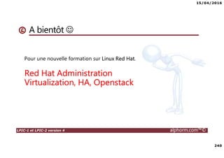 15/04/2016
9
LPIC-1 et LPIC-2 version 4 alphorm.com™©
Les liens utiles
• Documentations :
Wiki complet : http://wiki.lpi.org/wiki/Main_Page/
Débian Doc : https://www.debian.org/doc/
Forum ubunu : https://forum.ubuntu-fr.org/
Documentation Red hat :
https://access.redhat.com/documentation/en/red-hat-enterprise-
linux/7/
Les HowTo Centos 7 : https://wiki.centos.org/HowTos
 