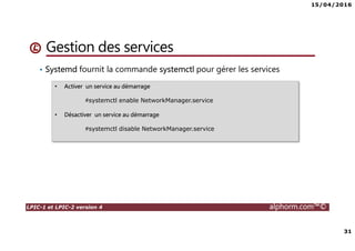 15/04/2016
31
LPIC-1 et LPIC-2 version 4 alphorm.com™©
Gestion des services
• Systemd fournit la commande systemctl pour gérer les services
• Activer un service au démarrage
#systemctl enable NetworkManager.service
• Désactiver un service au démarrage
#systemctl disable NetworkManager.service
 